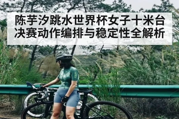 陈芋汐跳水世界杯女子十米台决赛动作编排与稳定性全解析